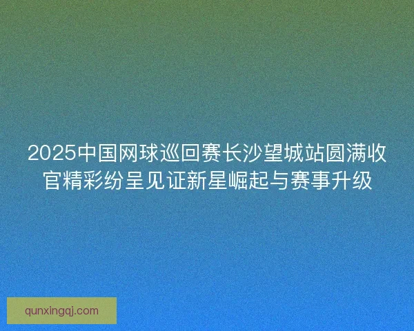 2025中国网球巡回赛长沙望城站圆满收官精彩纷呈见证新星崛起与赛事升级