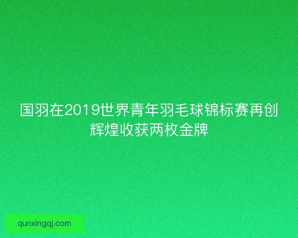 国羽在2019世界青年羽毛球锦标赛再创辉煌收获两枚金牌