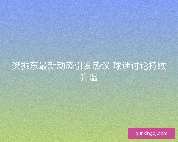 樊振东最新动态引发热议 球迷讨论持续升温