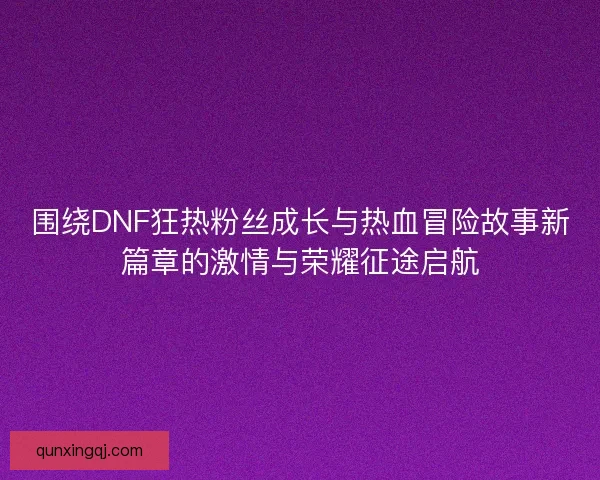 围绕DNF狂热粉丝成长与热血冒险故事新篇章的激情与荣耀征途启航