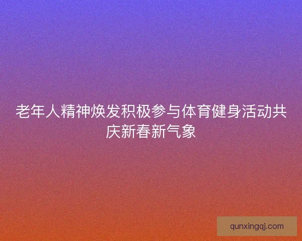 老年人精神焕发积极参与体育健身活动共庆新春新气象
