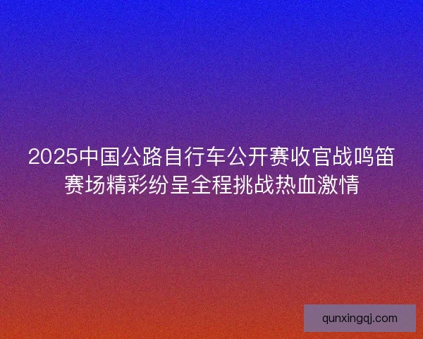 2025中国公路自行车公开赛收官战鸣笛赛场精彩纷呈全程挑战热血激情
