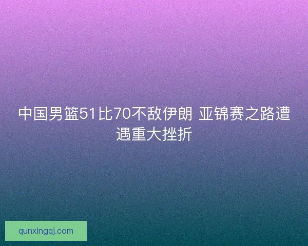 中国男篮51比70不敌伊朗 亚锦赛之路遭遇重大挫折