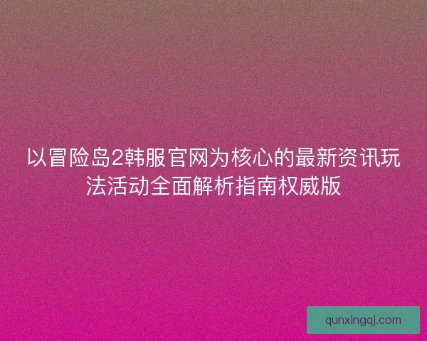 以冒险岛2韩服官网为核心的最新资讯玩法活动全面解析指南权威版 以冒险岛2韩服官网为核心的最新资讯玩法活动全面解析指南权威版