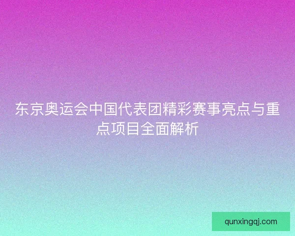 东京奥运会中国代表团精彩赛事亮点与重点项目全面解析
