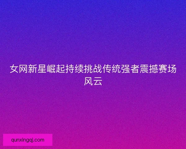女网新星崛起持续挑战传统强者震撼赛场风云