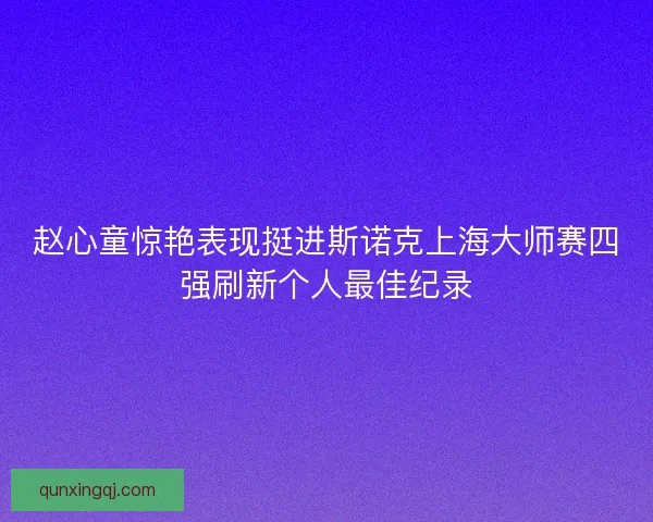赵心童惊艳表现挺进斯诺克上海大师赛四强刷新个人最佳纪录 赵心童惊艳表现挺进斯诺克上海大师赛四强刷新个人最佳纪录