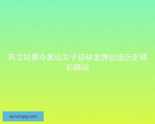 巩立姣勇夺奥运女子铅球金牌创造历史精彩瞬间