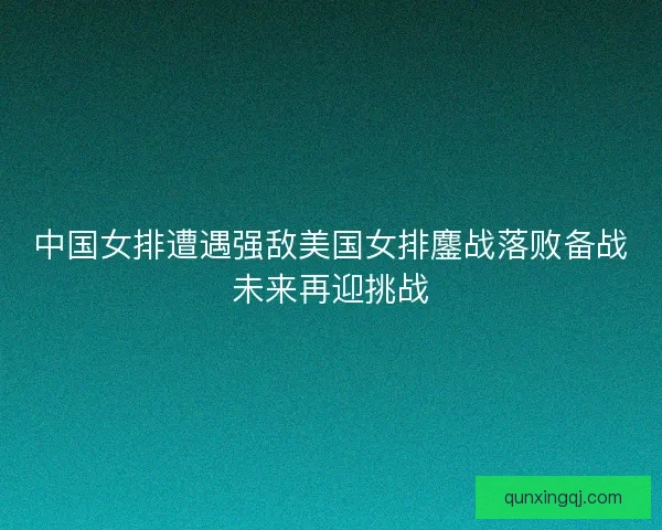 中国女排遭遇强敌美国女排鏖战落败备战未来再迎挑战 中国女排遭遇强敌美国女排鏖战落败备战未来再迎挑战